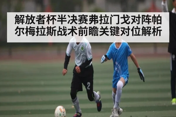 解放者杯半决赛弗拉门戈对阵帕尔梅拉斯战术前瞻关键对位解析