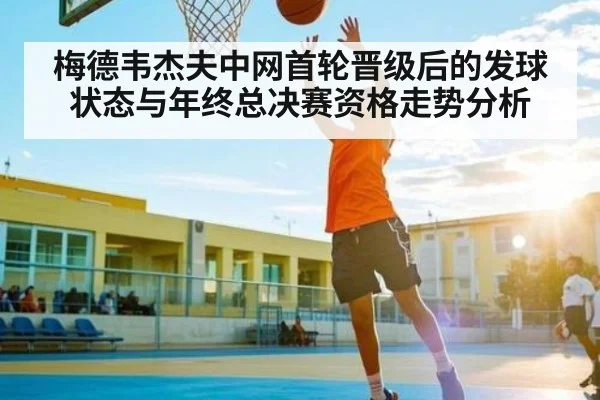 梅德韦杰夫中网首轮晋级后的发球状态与年终总决赛资格走势分析