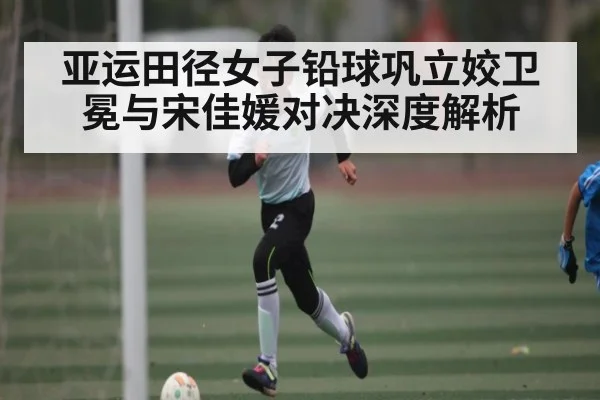 亚运田径女子铅球巩立姣卫冕与宋佳媛对决深度解析