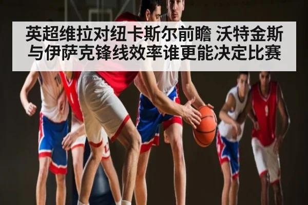 英超维拉对纽卡斯尔前瞻 沃特金斯与伊萨克锋线效率谁更能决定比赛